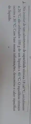 2. No interior deum calorímetro de capacidade térmica 18cal/^circ C , inicialmente
a 20^circ C , são colocados 100 g de um líquido a 40^circ C O equilibrio térmico
ocorre a 30^circ C Com base nessas informações , determine o calor especifico
do líquido.