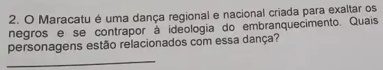 2. O Maracatu é uma dança regional e nacional criada para exaltar OS
negros e se contrapor à do embranquecimento . Quais
personagens estão relacionados com essa dança?
__