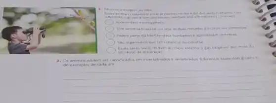 2. Observe a imagem ao lado
Esses animais costumam estar presentes no dia a dia dos seres humanos. Con-
siderando o grupo a que pertencem, assinale a(s)afirmativa(s)correta(s)
Apresentam exoesqueleto.
Tem simetria bilateral, ou seja, as duas metades do corpo sào simétricas
Fazem parte do filo Chordata (cordados) e apresentam vertebras
Sào organismos que têm celulose ou clorofila.
Esses seres vivos retiram do meio externo o gás oxigenio, por meio do
processo de respiração
3. Os animais podem ser classificados em invertebrados e vertebrados. Diferencie esses dois grupos e
dê exemplos de cada um.
__