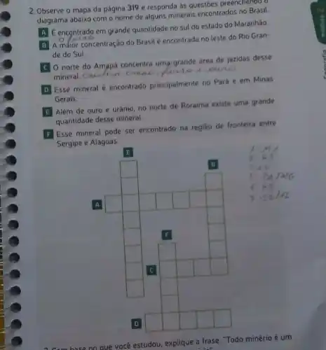 2. Observe o mapa da página 319 e responda as questoes preenchendo d
diagrama abaixo com o nome de alguns minerais encontrados no Brasil.
A E encontrado em grande quantidade no sul do estado do Maranhão.
B A maior concentração do Brasil é encontrada no leste do Rio Gran-
B
de do Sul.
C 0 norte do Amapa concentra umargrande drea de jazidas desse
mineral. caulim. creme have uoure
D Esse mineral encontrado principalmente no Pará e em Minas
D
Gerais
E Além de ouro e urânio, no norte de Roraima existe uma grande
quantidade desse mineral.
F Esse mineral pode ser encontrado na regiáo de fronteira entre
Sergipe e Alagoas.
square 
square 
square 
square 
square 
square 
square 
square 
square 
square 
square 
square 
square 
square 
square 
square 
square 
square 
square 
square 
square 
square 
square 
square 
square 
square 
square 
square 
square 
square 
square