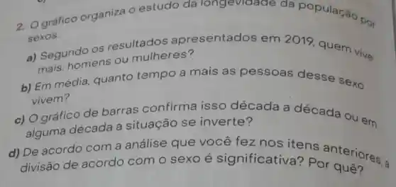 2. Ográfico organiza O estudo da longevidade da população por
sexos.
a) Segundo os resultados apresentados em 2019 quem vive
mais: homens ou mulheres?
b) Em média quanto tempo a mais as pessoas desse sexo
vivem?
c) Ográfico de barras confirma isso década a década ou em
alguma década a situação se inverte?
d) De acordo com a análise que você fez nos itens anteriores a
divisão de acordo com o sexo é significativ a? Por