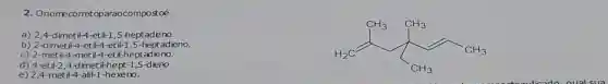 2. Onomecometoparaocompostoé
a)2,4-dimetil-4-etil-1,5-heptadêno.
b) 2-dimetil-4-etil-4-et il-1,5-heptadieno.
c) 2-metil-4-met 11-4-etil-heptadieno.
d) 4-etil-2,4 dimet il-hept -1,5-dieno.
H_(2)Carrow C_(2)
e) 2,4 metil-4-alil-1-hexeno.
