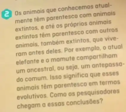 (2) Os animais que conhecemos atual-
mente têm parentesco com animais
extintos, e até os próprios animais
extintos têm parentesco com outros
animais, também extintos, que vive-
ram antes deles. Por exemplo, o atual
elefante e o mamute compartilham
um ancestral, ou seja um antepassa-
do comum. Isso significa que esses
animais têm parentesco em termos
evolutivos. Como os pesquisadores
chegam a essas conclusōes?