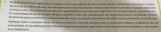 2. Os dinossauros foram répteis que ocuparam a Terra por milhões de anos Havia espécies herbívoras e carnívoras. Porém,
há cerca de 65 milhões de anos, eles desapareceram repentinamente. A teoria mais aceita é a de que um grande asteroide
se chocou com a Terra fazendo com que uma quantidade imensa de poeira cobrisse o céu durante meses, reduzindo mui-
to a quantidade de luz do Sol que atingia a superficie. Com isso, grande parte da vegetação morreu resultando na falta
de alimento para os herbivoros, comprometendo ,assim, as relações alimentares dos dinossauros e levando-osà extinção.
Explique como o exemplo citado no texto comprova a estreita relação entre os elementos bióticos e abióticos de um
ecossistema. A sua explicação deve finalizar argumentando por que todos os dinossauros foram extintos e não somen-
te os herbívoros.