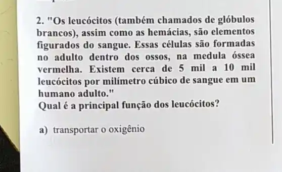 2. "Os leucócitos (também chamados de globulos
brancos), assim como as hemácias, são elementos
figurados do sangue. Essas células são formadas
no adulto dentro dos ossos, na medula ossea
vermelha . Existem cerca de 5 mil a 10 mil
leucócitos por milímetro cúbico de sangue em um
humano adulto."
Qual é a principal função dos leucócitos?
a) transportar o oxigênio