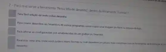 2 - Para que serve a ferramenta "Nova tela de desenho", dentro da ferramenta "Formas"?
Para fácil edição de texto sobre desenho.
Para inserir desenhos ou SmartArts de outros programas , como copiar uma imagem do Paint ou arquivo de foto.
Para alterar as configurações pré-estabelecidas de um gráfico ou SmartArt.
Para criar uma área onde você poderá inserir formas ou criar desenhos um pouco mais complexos com as ferramentas da formatação de tel
desenho