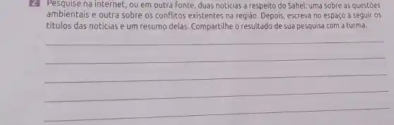 2 Pesquise na internet , ou em outra fonte duas notícias a respeito do Sahel: uma sobre as questōes
ambientais e outra sobre os conflitos existentes na região . Depois, escreva no espaço a seguir os
títulos das notícias e um resumo delas Compartilhe o resultado de sua pesquisa com a turma.
__