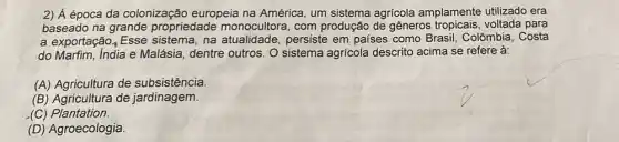 2) Á época da colonização europeia na América, um sistema agrícola amplamente utilizado era
baseado na grande propriedade monocultora , com produção de gêneros tropicais, voltada para
a exportação, Esse na atualidade, persiste em paises como Brasil Colômbia, Costa
do Marfim, India e Malásia, dentre outros. O sistema agricola descrito acima se refere à:
(A) Agricultura de subsistência.
(B) Agricultura de jardinagem.
(C) Plantation.
(D) Agroecologia.