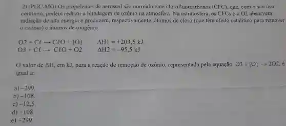 2) (PUC -MG)Os propelentes de aerossol são normalmente clorofluorcarbonos (CFC) , que, com o seu uso
continuo , podem reduzir a blindagem de ozônio na atmosfera . Na estratosfera , os CFCs e 0 02 absorvem
radiação de alta energia e produzem respectivamente , átomos de cloro (que têm efeito catalítico para remover
ozônio)e átomos de oxigênio.
O2+Clarrow ClO+[O] Delta H1=+203,5kJ
O3+Clarrow ClO+O2	Delta H2=-95,5kJ
valor de Delta H em kJ , para a reação de remoção de ozônio , representada pela equação O3+[O]arrow 2O2 é
igual a:
a) -299
b) -108
c) -12,5
d) +108
e) +299