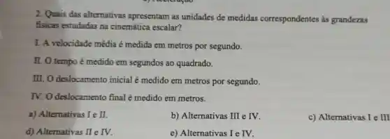 2. Quais das alternativas apresentam as unidades de medidas correspondentes às grandezas
fisicas estudadas na cinemática escalar?
I. A velocidade média é medida em metros por segundo.
II. O tempo é medido em segundos ao quadrado.
III.O deslocamento inicial é medido em metros por segundo.
IV.O deslocamento final é medido em metros.
a) Alternativas Ie II
b) Alternativas II e IV.
c) Alternativas I e III
d) Alternativas prod  e IV.
e) Alternativas I e IV.