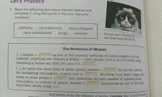 2. Read the following text about internet memes and
complete it using the words in the box . Use your
notebook.
celebrity have become have emerged
have established laugh opinion
The real name of Grumpy Cat
was Tardar Sauce (2012-2019)
The Evolution of Memes
[...] memes a. __
.as one of the primary methods of communication on the
internet. Anything can become a meme -even people, and if you're really lucky,
becoming a meme can turn you into a b. __
[...] As more and more time is spent online, memes c. __
the perfect vehicle
for facilitating information, humor and d. __ . Evolving from basic image edits
made to make people e. __
into rhetorical devices capable of disseminating
information to millions of people, memes f. __ themselves as one of the most
important media today [...]
KOSTIDAKIS, Perry. The Evolution of Memes Complex, Mar. 13,2019 Available at
Let's Practice