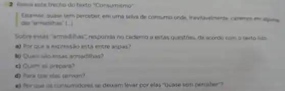 2 Releia este trecho do texto "Consumismo".
Estamos, quase sem perceber, em uma selva de consumo onde inevitavelmente, cairemos em algumas
() das 'armadilhas"
Sobre essas "armadilhas", responda no caderno a estas questoes, de acordo com o texto lido
a) Por que a expressão está entre aspas?
b) Quais sào essas armadilhas?
c) Quem as prepara?
d) Para que elas servem?
e) Por que os consumidores se deixam levar por elas "quase sem perceber?