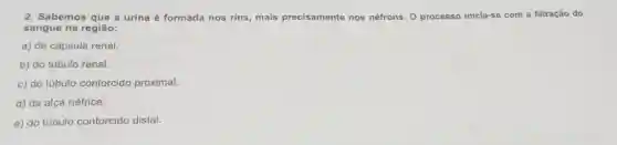 2. Sabemos que a urina é formada nos rins, mais precisamente nos néfrons. 0 processo inicia-se com a filtração do
sangue na região:
a) da cápsula renal.
b) do túbulo renal.
c) do túbulo contorcido proximal.
d) da alça néfrica.
e) do túbulo contorcido distal.