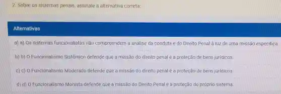 2. Sobre os sistemas penais assinale a alternativa correta:
Alternativas
a) a) Os sistemas funcionalistas não compreendem a análise da conduta e do Direito Penal à luz de uma missão especifica.
b) 0)Funcionalismo Sistêmico defende que a missão do direito penal é a proteção de bens juridicos.
c) 0)Funcionalismo Moderado defende que a missão do direito penal é a proteção de bens juridicos.
d) d) 0 Funcionalismo Monista defende que a missão do Direito Penal é a proteção do próprio sistema