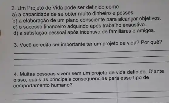 2. Um Projeto de Vida pode ser definido como
a) a capacidade de se obter muito dinheiro e posses.
b) a elaboração de um plano consciente para alcançar objetivos.
c) o sucesso financeiro adquirido após trabalho exaustivo.
d) a satisfação pessoal após incentivo de familiares e amigos.
3. Você acredita ser importante ter um projeto de vida? Por quê?
__
4. Muitas pessoas vivem sem um projeto de vida definido. Diante
disso, quais as principais consequências para esse tipo de
comportamento humano?
__
__