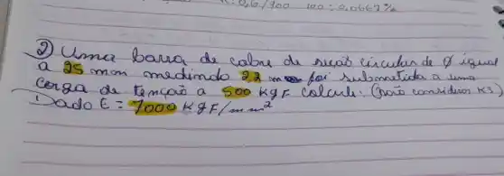 2) Uma barra de colre de seras circular de  varnothing  igual a  25 mathrm(~mm)  medindo  22 mathrm(~m)  for submetida a uma Corza de temcaio a  500 mathrm(~kg) F  colcule. Graio conriduen  k 3  ) Dado  E=7000 mathrm(~kg) F / mathrm(mm)^2