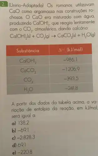 2. (Unirio-Adaptada) Os romanos utilizavam mathrm(CaO) como argamassa nas construçōes rochosas. mathrm(CaO) era misturado com água, produzindo mathrm(Ca)(mathrm(OH))_(2) , que reagia lentamente com o mathrm(CO)_(2) , atmosférico, dando calcário:
[
mathrm(Ca)(mathrm(OH))_(2)(mathrm(~s))+mathrm(CO)_(2)(mathrm(~g)) arrow mathrm(CaCO)_(3)(mathrm(~s))+mathrm(H)_(2) mathrm(O)(mathrm(g))
]

 Substância & Delta H_(1)(mathrm(~kJ) / mathrm(mol)) 
 mathrm(Ca)(mathrm(OH))_(2) & -986,1 
 mathrm(CaCO)_(3) & -1206,9 
 mathrm(CO)_(2) & -393,5 
 mathrm(H)_(2) mathrm(O) & -241,8 


A partir dos dados da tabela acima, a variação de entalpia da reação, em mathrm(kJ) / mathrm(mol) será igual a:
a) 138,2
b) -69,1 
c) -2828,3