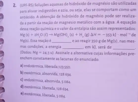 2. (UPF-RS) Soluçôes aquosas dehidróxido de magnésio são utilizadas
para aliviar indigestões e azia, ou seja, elas se comportam como um
antiácido. A obtenção de hidróxido de magnésio pode ser realiza-
da a partir da reação de magnésio metálico com a água. A equação
dessa reação química e 0 valor da entalpia são assim representados:
Mg(s)+2H_(2)O(l)arrow Mg(OH)_(2)(s)+H_(2)(g)Delta H=-353kJcdot mol^-1
Mg(s) Essa reação é __ e ao reagir 350 gde Mg(s) , has mes-
mas condições, a energia __ em k], será de __
(Dados: Mg=24.3u) Assinale a alternativa cujas informações pre-
enchem corretamente as lacunas do enunciado.
a) endotérmica, liberada,123550.
b) exotérmica, absorvida, 128634.
c) endotérmica, absorvida,084.
d) exotérmica, liberada,128634.
e) exotérmica, liberada, s 084.