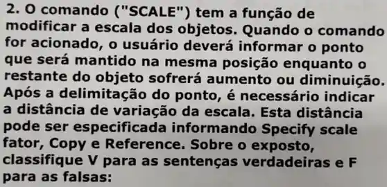 2.0 comando ("SCALE")tem a função de
modificar a escala dos objetos Quando o comando
for acionado , o usuário deverá informar o ponto
que será mantido na mesma posição enquanto o
restante do objeto sofrerá aumento ou diminuição.
Após a delimitação do ponto, é necessário indicar
a distância de variação da escala . Esta distância
pode ser especificada informando Specify scale
fator , copy e Reference . Sobre o exposto,
classifique V para as sentenças verdadeiras e F
para as falsas: