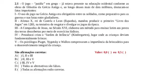 2.1 - 0 jogo -"paidia" em grego - já estava presente na educação ocidental conforme as
obras de filósofos da Grécia Antiga e, ao longo desses mais de dois milênios, destacam-se
fatos importantes:
I- O uso do jogo na Grécia Antiga era obrigatório entre os soldados, como preparativo para as
guerras e nas lutas entre gladiadores.
II - Afonso X , rei de Castela e Leon (Espanha), mandou produzir o primeiro "Livro dos
Jogos" em 1283, na tentativa de resgatar e divulgar os jogos da época.
III - A Companhia de Jesus, no Século XVI elaborou um método para ensinar latim aos povos
das terras descobertas por meio de exercicios lúdicos.
IV - Pestalozzi criou o "Jardim de Infância"(Kindergarten), lugar onde as crianças deviam
fundamentalmente brincar.
V - Os psicólogos Piaget, Vygotsky e Wallon comprovaram a importância da brincadeira para
desenvolvimento integral da criang.
São afirmações corretas:
Valor: 0,0 ( ) ou 0,5 ( )
A( )I . II e III
B( )II . III e V
C ( ) III , IV e V
D( ) Todas as altemativas são falsas.
E( ) Todas as afirmações estão corretas.