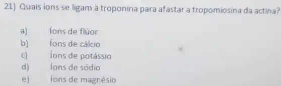 21) Quais ions se ligam à troponina para afastar a tropomiosina da actina?
a)	ions de flúor
b)	ions de cálcio
C)	ions de potássio
d)	ions de sódio
e) ions de magnésio