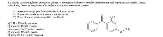 21. Usado na fabricação de protetores solares, o composto 2-hidróxi-4-metóx benzofenona está representado abaixo. Dessa
substância, fazem as seguintes afirmações e marque a alternativa correta.
I) Apresenta os grupos funcionais fenol, éter e cetona.
II) Possui dois anéis aromáticos em sua estrutura.
III) É um hidrocarboneto aromático ramificado.
a) I, II e III estão corretas.
(1) and since and since
b) somente II está correta.
c) somente I e III estão corretas
d) somente III está correta.
e) somente I e II estão corretas.