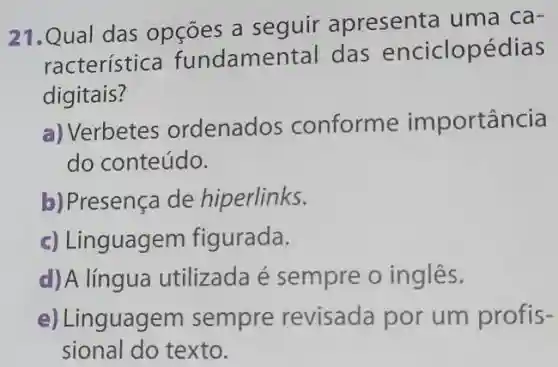 21.Qual das opçōes a seguir apresenta uma ca-
racterística fundamental das enciclopédias
digitais?
a) Verbetes ordenados conforme importância
do conteúdo.
b) Presença de hiperlinks.
c) Linguagem figurada.
d) A língua utilizada é sempre o inglês.
e) Linguagem sempre revisada por um profis-
sional do texto.