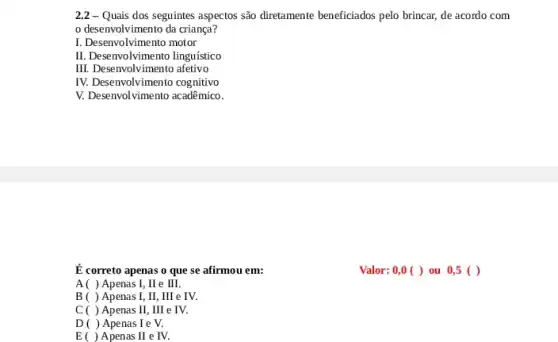 2.2 - Quais dos seguintes aspectos são diretamente beneficiados pelo brincar,de acordo com
desenvolvimento da criança?
I. Desenvolvimento motor
II. Desenvolvimento linguistico
III. Desenvolvimento afetivo
IV. Desenvolvimento cognitivo
V. Desenvolvimento acadêmico.
É correto apenas o que se afirmou em:
A( ) Apenas I,II e III.
B ( ) Apenas I,II, III e IV.
C ( ) Apenas II,IIII e IV.
D ( ) Apenas I e V.
E ( ) Apenas II e IV.
Valor: 0,0 ( )ou 0,5 ()