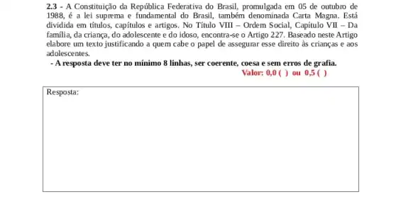 2.3 - A Constituição da República Federativa do Brasil , promulgada em 05 de outubro de
1988, é a lei suprema e fundamental do Brasil, também denominada Carta Magna. Está
dividida em títulos, capítulos e artigos. No Título VIII - Ordem Social.Capítulo VII - Da
familia, da criança, do adolescente e do idoso encontra-se o Artigo 227 Baseado neste Artigo
elabore um texto justificando a quem cabe o papel de assegurar esse direito as crianças e aos
adolescentes.
- A resposta deve ter no mínimo 8 linhas, ser coerente, coesa e sem erros de grafia.
Valor: 0,0 ( )ou 0,5 ( )
square 
countries