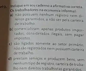 23. Indiqueem seu caderno a afirmativa correta.
Ostrabalhadores na economia informal:
a) não possuem nenhum registro nem di-
reitos garantidos, a não ser pela carteira
de trabalho
b) comercializam apenas produtos impor-
tados, considerados ilegais sem pagar
impostos
c) são ligados somente ao setor primário,
não são registrados nem possuem carteira
de trabalho
d) prestam serviços e produzem bens, sem
nenhum tipo de registro, carteira de traba-