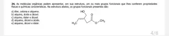 24. As moléculas orgânicas podem apresentar, em sua estrutura, um ou mais grupos funcionais que Ihes conferem propriedades
fisicas e químicas caracteristicas abaixo, os grupos funcionais presentes são:
a) éter, cetona e alqueno
b) alquino, ácido e álcool
H_(3)C
c) alquino, éster e álcool.
d) alqueno, álcool e ácido.
e) alqueno, álcool e éster.
4/8