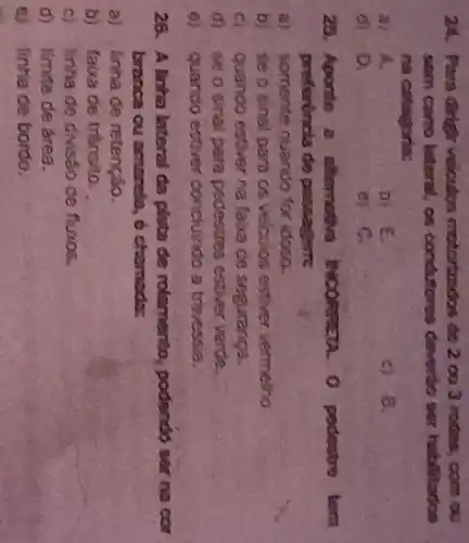 24. Para drigh velculos motortandos do 2 ou 3 rodas, com ou
som carro lateral as condutores dovertio ser habilitados
na catagoria:
a) A.
b) E.
c) 8.
d) 0,
c) C.
25.Aporto a altomotiva SCORREDA O pedestre tem
preferéncia de passagem;
a)somente quando for idosa.
b)se o sinal para os velculos estiver vermelho
quando estiver na faka de seguranga.
d) se o sinal para pedestres estiver verde.
quando estiver concluindo a trevessia.
26. A linha laterol da pista de rolamento, podendo ser na cor
branca ou amarela 6 chamada:
a)linha de retenção.
b) faxa de tránsito.
c) linha de divisao de fluxos.
d)limite de área.
linha de bordo.