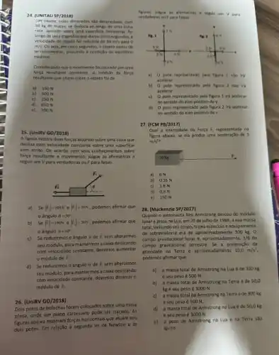 24. (UNITAU SP/2018)
figuras.julgue as afirmativas a seguir em V para
verdadeiras ou Fpara falsas.
Um objeto, cujas dimensbes são desprezivels, com
50 kg de massa se desloca ao longo de uma linha
reta, apoiado sobre uma superficie horizontal. Ao
longo de uma trajetória que durou cinco segundos..
velocidade do objeto fol reduzida de 30m/s para 0
m/s. Ou seja, em cinco segundos, o objeto parou de
se movimentar, passando d condição de equilibrio
estático.
Considerando que o movimento fol causado por uma
força resultante constante, o módulo da força
resultante que atuou sobre o objeto foi de
a) 0 pote representado pela figura 1 nǎo ira
acelerar.
a) 150 N
b) 0 pote representado pela figura 2 nǎo irá
acelerar.
b) 500 N
c) 250 N
d) 650 N
c) 0 pote representado pela figura 1 irá acelerar
no sentido do elxo positivo de y.
e) 300 N
d) O pote representado pela figura 2 irá acelerar
no sentido do eixo positivo de x.
25. (UniRV GO/2018)
A figura mostra duas forças atuando sobre uma caixa que
desliza com velocidade constante sobre uma superficie
sem atrito. De acordo com seus conhecimentos sobre
força resultante e movimento julgue as afirmativas a
seguir em V para verdadeiras ou F para falsas.
a)Se vert overrightarrow (F)_(1)vert =100N e vert overrightarrow (F)_(2)vert =50N podemos afirmar que
ângulo Theta =30^circ 
b) Se vert overrightarrow (F)_(1)vert =100N e vert overrightarrow (F)_(2)vert =50N podemos afirmar que
ângulo Theta =60^circ 
c) Se reduzirmos o ângulo Theta  de overrightarrow (F)_(1) sem alterarmos
seu módulo, para mantermos a caixa deslizando
com velocidade constante, devemos aumentar
módulo de overrightarrow (F)_(2)
d) Se reduzirmos o ângulo 0 de overrightarrow (F)_(1) sem alterarmos
seu módulo, para mantermos a caixa deslizando
com velocidade constante, devemos diminuir o
módulo de overrightarrow (F)_(2)
26. (UniRV GO/2018)
Dois potes de bolachas foram colocados sobre uma mesa
plana, onde um plano cartesiano pode ser traçado . As
figuras abaixo mostram forças horizontais que atuam nos
dois potes. Em relação à segunda lei de Newton e às
27. (FCM PB/2017)
m/s^2
Qual a intensidade da Força F, representada na
figura abaixo, se ela produz uma aceleração de s
a) 6N
b) 0,16 N
c) 1,6 N
d) 0,6 N
e) 150 N
30 Kg
F
28. (Mackenzie SP/2017 ,
Quando o astronauta Neil Armstrong desceu do módulo
lunar e pisouna Lua, em 20 de julho de 1969,a sua massa
total, incluindo seu corpo , trajes especiais e equipamento
de sobrevivência era de aproximadamente 300 kg. O
campo gravitacional lunar , aproximadamente, 1/6 do
campo gravitacional terrestre. Se a aceleração da
gravidade na Terra é aproximadamente 10,0m/s^2
podemos afirmar que
a) a massa total de Armstrong na Lua é de 300 kg
e seu peso é 500 N.
b) a massa total de Armstrong na Terra é de 50,0
kg e seu peso é 3000 N.
c) a massa total de Armstrong na Terraé de 300 kg
e seu peso é 500 N.
d) a massa total de Armstrong na Lua é de 50,0 kg
e seu peso é 3000 N.
e) o peso de Armstrong na Lua e na Terra são
iguais.