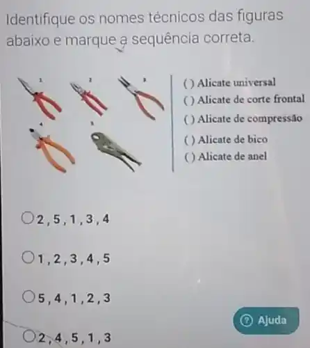 2,4,5,1 .3
Identifique os nomes técnicos das figuras
abaixo e marque a sequência correta.
( ) Alicate universal
( ) Alicate de corte frontal
( ) Alicate de compressão
( ) Alicate de bico
( ) Alicate de anel
)2,5,1,3 ,4
1,2,3,4 ,5
5,4,1,2 . 3
(?) Ajuda