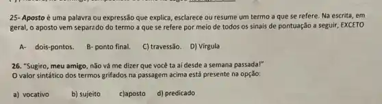 25- Aposto é uma palavra ou expressão que explica, esclarece ou resume um termo a que se refere. Na escrita , em
geral, o aposto vem separado do termo a que se refere por meio de todos os sinais de pontuação a seguir, EXCETO
A- dois-pontos.
B- ponto final.
C) travessão. D) Virgula
26. "Sugiro, meu amigo não vá me dizer que você ta aí desde a semana passada!"
valor sintático dos termos grifados na passagem acima está presente na opção:
a) vocativo
b) sujeito
c)aposto d) predicado