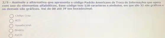 2/5 - Assinale a alternativa que apresenta o código Padrão Americano de Troca de Informações que opera
com uso de elementos alfabéticos. Esse código tem 128 caracteres e símbolos, em que são 32 não gráficos e
os demais são gráficos Vai de 00 até 7F em hexadecimal.
Código Gray.
BCD.
Hexadecimal.
Binário.
ASCII.