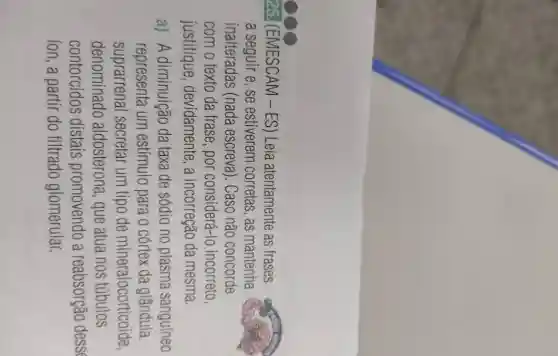 25. (EMESCAM -ES) Leia atentamente as frases
a seguir e, se estiverem corretas , as mantenha
inalteradas (nada escreva). Caso não concorde
com o texto da frase, por considerá -Io incorreto
justifique , devidamente, a incorreção da mesma.
a) A diminuição da taxa de sódio no plasma sanguíneo
representa um estímulo para o córtex da glândula
suprarrenal secretar um tipo de mineralocorticoide,
denominado aldosterona, que atua nos túbulos
contorcidos distais promovendo a reabsorção desse
ion, a partir do filtrado glomerular.