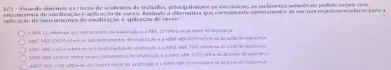 2/5 - Visando diminuir os riscos de acidentes de trabalho, principalmente os mecânicos, os industriais podem sequit com
mecanismos de sinalização e de cores. Assinale a alternativa que corresponde corretamente as normals regulamentadoras para a
aplicação de instrumentos de sinalização e aplicação de cores:
A NBR 11 refere-se aos instrumentos de sinalização e a NBR 12 refere-se as cores de segurança.
ABNT NBR 13434 refere-se aos instrumentos de sinalização e a ABNT NBR 7294 refere-se as cores de segurança.
ABNT NBR 13434 refere se aos instrumentos de sinalização e a ABNT NBR 7195 refere-se as cores de segurança.
ABNT NBR 143434 refere-se aos instrumentos de sinalização e a ABNT NBR 7195 refere-se as cores de segurança.
ABNT NBR 7195 refere-se aos instrumentos de sinalização e a ABNT NBR 13434 refere-se as cores de segurança.