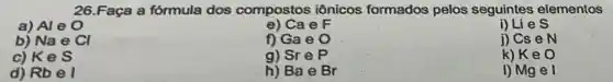 26.Faça a fórmula dos compostos iônicos formados pelos seguintes elementos
a) Al e 0
e) Ca e F
i) Lies
b) Na e Cl
f) Ga e O
j) Cs e N
c) Kes
g) Sre P
k) Ke O
d) Rbel
h) Ba e Br
I) Mgel