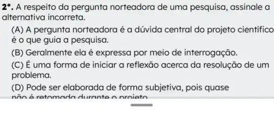 29. A respeito da pergunta norteadora de uma pesquisa, assinale a
alternativa incorreta.
(A) A pergunta norteadora é a dúvida central do projeto cientifico
é o que guia a pesquisa.
(B) Geralmente ela é expressa por meio de interrogação.
(C) E uma forma de iniciar a reflexão acerca da resolução de um
problema.
(D) Pode ser elaborada de forma subjetiva, pois quase
não á retomada durante nnroiato