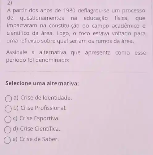 2)
A partir dos anos de 1980 deflagrou-se um processo
de questionamentos na educação física , que
impactaram na constituição do campo acadêmico e
científico da área Logo, o foco estava voltado para
uma reflexão sobre qual seriam os rumos da área.
Assinale a alternativa que apresenta como esse
período foi denominado:
Selecione uma alternativa:
a) Crise de Identidade.
b) Crise Profissional.
c) Crise Esportiva.
d) Crise Científica.
e) Crise de Saber.