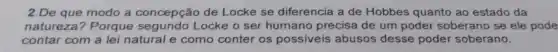 2.De que modo a concepção de Locke se diferencia a de Hobbes quanto ao estado da
natureza? Porque segundo Locke o ser humano precisa de um poder soberano se ele pode
contar com a lei natural e como conter os possiveis abusos desse poder soberano.