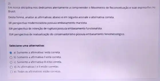 2)
Em nossa disciplina nos dedicamos atentamente a compreender o Movimento de Reconceituação e suas expressōes no
Brasil.
Desta forma, analise as afirmativas abaixo e em seguida assinale a alternativa correta.
I/A perspectiva modernizadora possuia embasamento marxista.
IIIA perspectiva de intenção de ruptura possula embasamento funcionalista.
III)A perspectiva de reatualização do conservadorismo possuia embasamento fenomenológico
Selecione uma alternativa:
C
a) Somente a afirmativa lestá correta
b) Somente a afirmativa II está correta
c) Somente a afirmativa III está correta.
d) As afirmativas le II estão corretas.
e) Todas as afirmativas estão corretas.