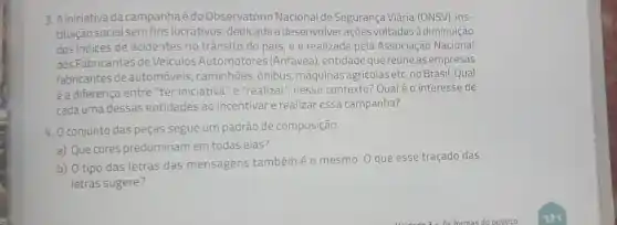 3. Ainiciativa da campanha é do Observatório Nacional de Segurança Viária (ONSV), ins-
tituição social semfins lucrativos, dedicada a desenvolver ações voltadas à diminuição
dos indices de acidentes no trânsito do pais eé realizada pela Associação Nacional
dos Fabricantes de Veículos Automotores (Anfavea), entidade quereúneas empresas
fabricantes deautomóveis , caminhões, ônibus, máquinas agricolas etc. no Brasil Qual
é a diferença entre "ter iniciativa" e "realizar", nesse contexto? Qual éo interesse de
cada uma dessas entidades ao incentivar e realizar essa campanha?
4. Oconjunto das peças segue um padrão de composição.
a) Que cores predominam em todas elas?
b) 0 tipo das letras das mensagens tambémé o mesmo. 0 que esse traçado das
letras sugere?