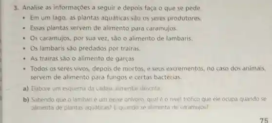 3. Analise as informações a seguir e depois faça o que se pede.
- Em um lago, as plantas aquáticas são os seres produtores.
- Essas plantas servem de alimento para caramujos.
Os caramujos, por sua vez, sào 0 alimento de lambaris.
Os lambaris são predados por trairas.
As trairas são o alimento de garças.
Todos os seres vivos, depois de mortos, e seus excrementos, no caso dos animais,
servem de alimento para fungos e certas bactérias.
a) Elabore um esquema da cadeia alimentar descrita.
b) Sabendo que o lambari é um peixe onivoro, qualé o nivel trófico que ele ocupa quando se
alimenta de plantas aquáticas? E quando se alimenta de caramujos?