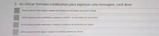 3- Ao utilizar fórmulas condicionais para expressar uma mensagem, você deve:
Utilizar palavras entre aspas e separar os números,se necessário, por ponto e virgula.
Utilizar palavras entre parênteses e separar os numeros, se necessário, por dois pontos
Utilizar palavras entre parênteses e separar os numeros, se necessário, por virgula
Utilizar palavras entre aspas e separar os números sempre por pontos