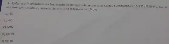 3- Calcule a intensidade da força elétrica de repulsão entre duas cargas puntiformes
3.10-5C e 5.10-6C que se encontram no vácuo, separadas por uma distância de 15 cm.
a) 30
b) 40
c) 60N
d) 80 N
3) 90 N