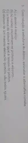 3. Com relação à estrutura do átomo, assinalar a alternativa correta:
A) o átomo é macico
B) no núcleo encontram-se protons e elétrons
C) a massa do elétron é igual à massa do próton.
D) átomos de um mesmo elemento químico são todos iguais.