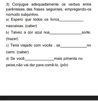 3) Conjugue adequadamente os verbos entre
parênteses das frases seguintes empregando-os
nomodo subjuntivo.
__
a) Espero que todos os livros
nascaixas. (caber)
b) Talvez a cor azul nos __ sorte.
(trazer)
c) Teria viajado com vocês , se __ no
carro. (caber)
d) Se você __ mais pimenta no
peixe,não vai dar para comê-lo. (pôr)