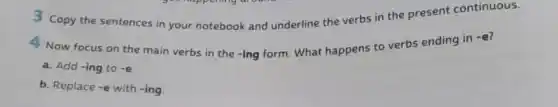 3 Copy the sentences in your notebook and underline the verbs in the present continuous.
4 Now focus on the main verbs in the -ing form. What happens to verbs ending in
-e
a. Add-ing to-e
b. Replace-e with -ing